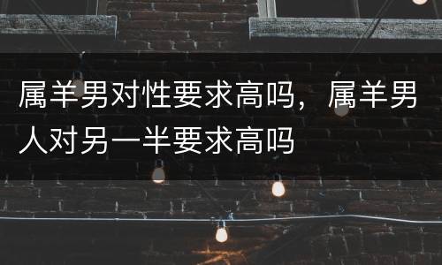 属羊男对性要求高吗，属羊男人对另一半要求高吗