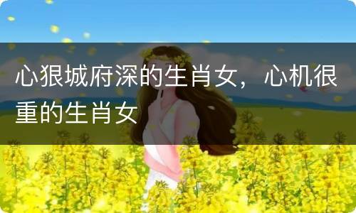 心狠城府深的生肖女，心机很重的生肖女