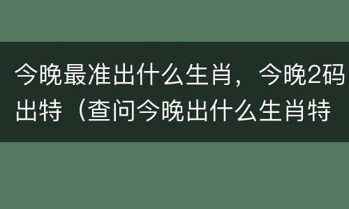今晚最准出什么生肖，今晚2码出特（查问今晚出什么生肖特马）