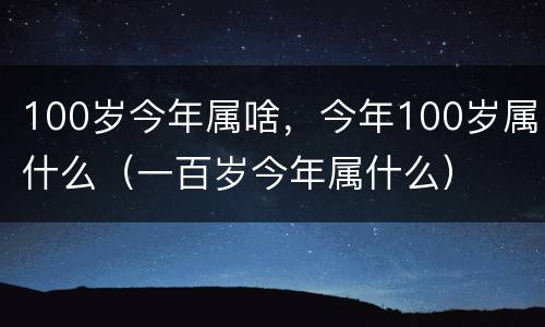 100岁今年属啥，今年100岁属什么（一百岁今年属什么）