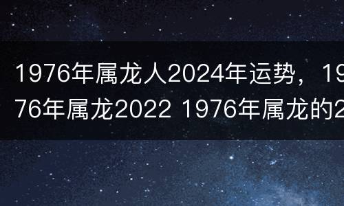 1976年属龙人2024年运势，1976年属龙2022 1976年属龙的2022年的运怎么样