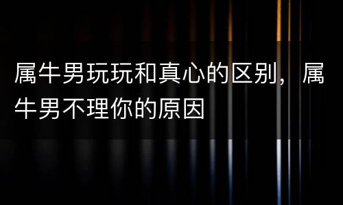 属牛男玩玩和真心的区别，属牛男不理你的原因