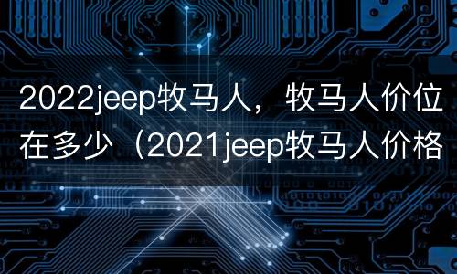 2022jeep牧马人，牧马人价位在多少（2021jeep牧马人价格）