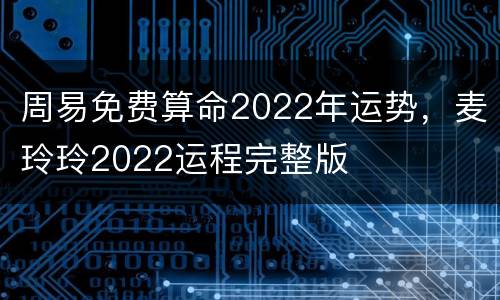 周易免费算命2022年运势，麦玲玲2022运程完整版