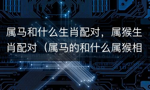 属马和什么生肖配对，属猴生肖配对（属马的和什么属猴相配吗）