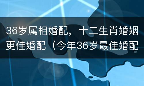 36岁属相婚配，十二生肖婚姻更佳婚配（今年36岁最佳婚配）