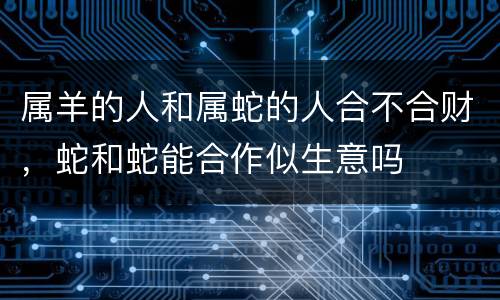 属羊的人和属蛇的人合不合财，蛇和蛇能合作似生意吗