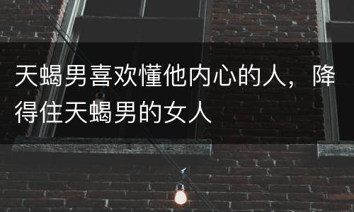 天蝎男喜欢懂他内心的人，降得住天蝎男的女人