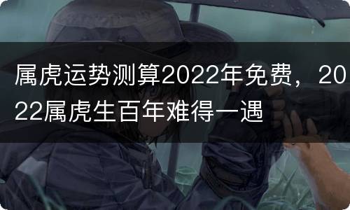 属虎运势测算2022年免费，2022属虎生百年难得一遇