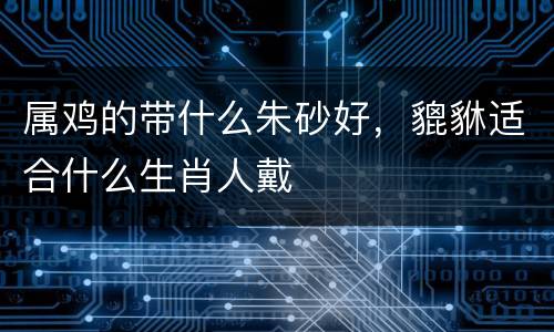 属鸡的带什么朱砂好，貔貅适合什么生肖人戴