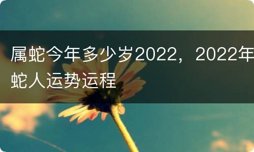 属蛇今年多少岁2022，2022年蛇人运势运程