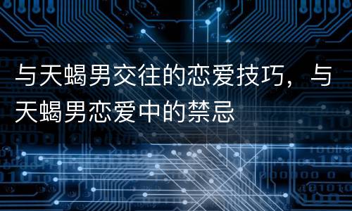 与天蝎男交往的恋爱技巧，与天蝎男恋爱中的禁忌