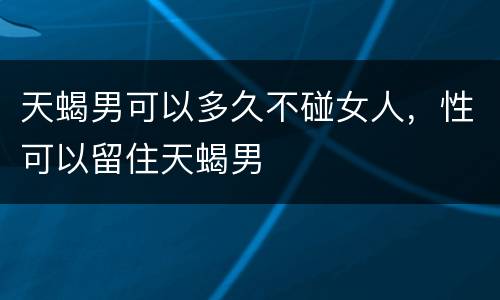 天蝎男可以多久不碰女人，性可以留住天蝎男