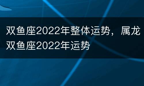 双鱼座2022年整体运势，属龙双鱼座2022年运势