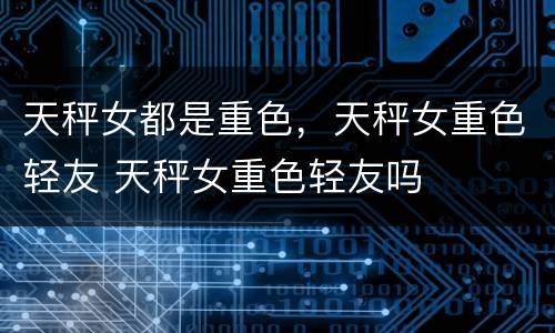 天秤女都是重色，天秤女重色轻友 天秤女重色轻友吗