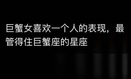 巨蟹女喜欢一个人的表现，最管得住巨蟹座的星座