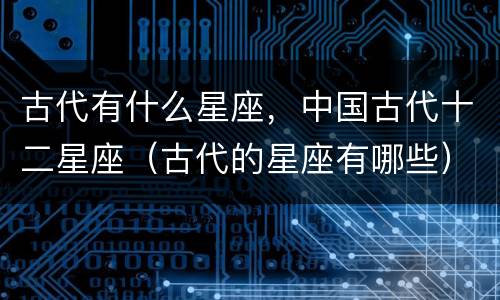古代有什么星座，中国古代十二星座（古代的星座有哪些）