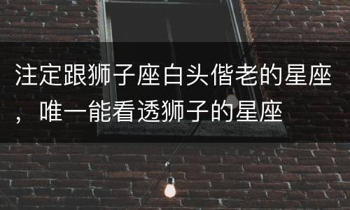 注定跟狮子座白头偕老的星座，唯一能看透狮子的星座