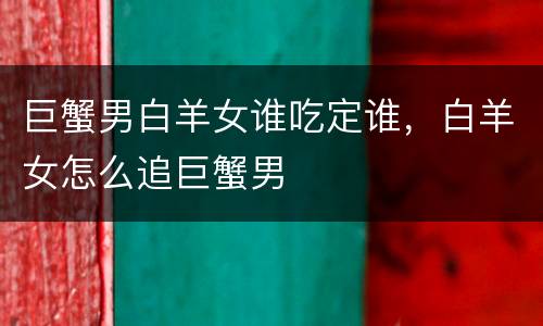 巨蟹男白羊女谁吃定谁，白羊女怎么追巨蟹男
