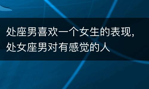 处座男喜欢一个女生的表现，处女座男对有感觉的人