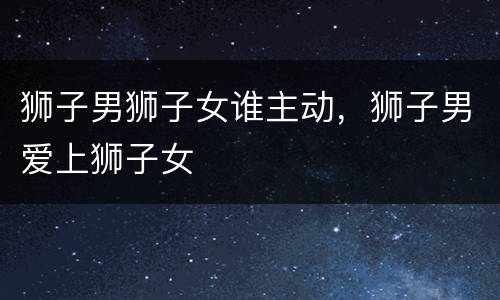 狮子男狮子女谁主动，狮子男爱上狮子女