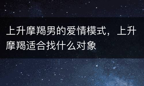 上升摩羯男的爱情模式，上升摩羯适合找什么对象