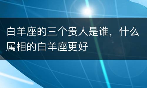 白羊座的三个贵人是谁，什么属相的白羊座更好