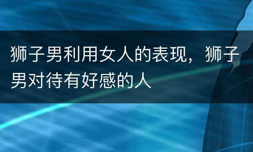 狮子男利用女人的表现，狮子男对待有好感的人