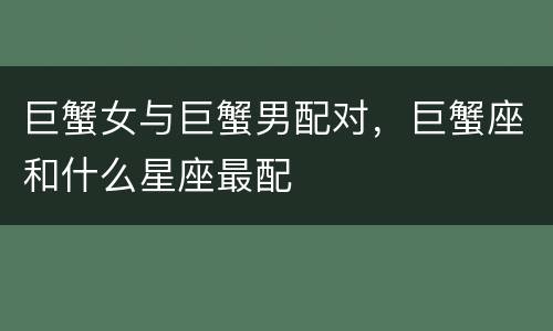 巨蟹女与巨蟹男配对，巨蟹座和什么星座最配