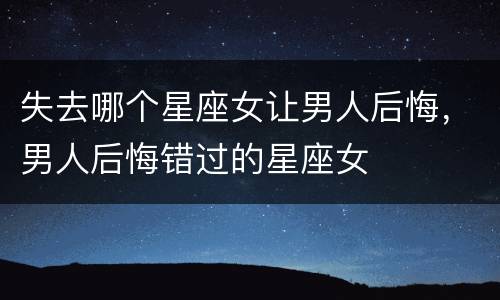失去哪个星座女让男人后悔，男人后悔错过的星座女