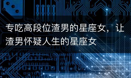 专吃高段位渣男的星座女，让渣男怀疑人生的星座女