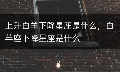 上升白羊下降星座是什么，白羊座下降星座是什么
