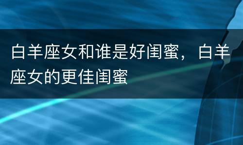 白羊座女和谁是好闺蜜，白羊座女的更佳闺蜜