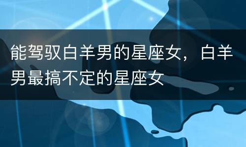 能驾驭白羊男的星座女，白羊男最搞不定的星座女