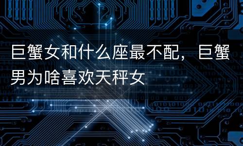 巨蟹女和什么座最不配，巨蟹男为啥喜欢天秤女