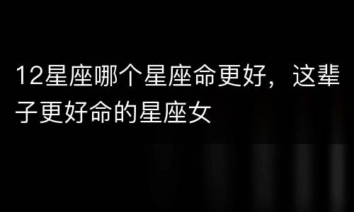 12星座哪个星座命更好，这辈子更好命的星座女