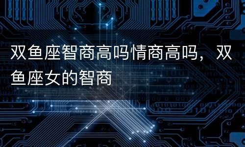 双鱼座智商高吗情商高吗，双鱼座女的智商