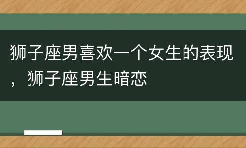 狮子座男喜欢一个女生的表现，狮子座男生暗恋