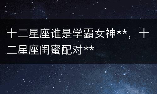 十二星座谁是学霸女神**，十二星座闺蜜配对**
