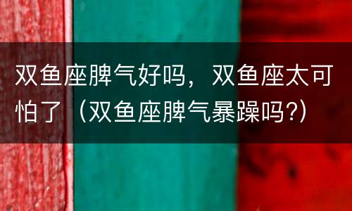 双鱼座脾气好吗，双鱼座太可怕了（双鱼座脾气暴躁吗?）