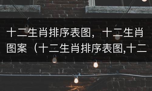 十二生肖排序表图，十二生肖图案（十二生肖排序表图,十二生肖图案是什么）