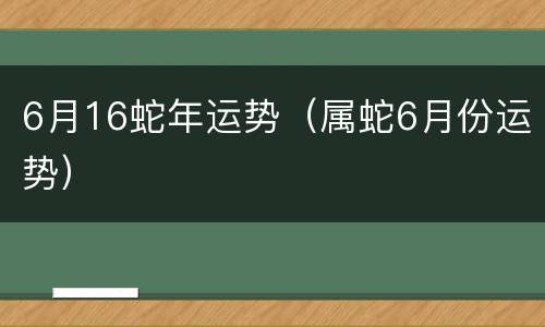 6月16蛇年运势（属蛇6月份运势）