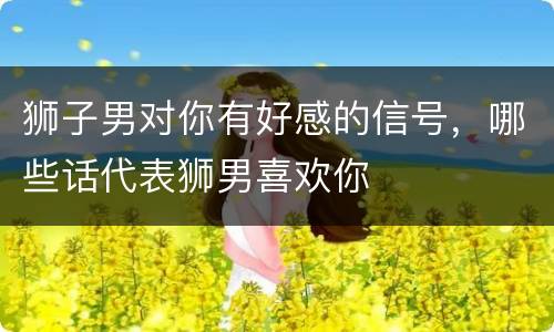 狮子男对你有好感的信号，哪些话代表狮男喜欢你
