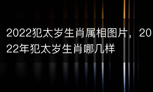 2022犯太岁生肖属相图片，2022年犯太岁生肖哪几样