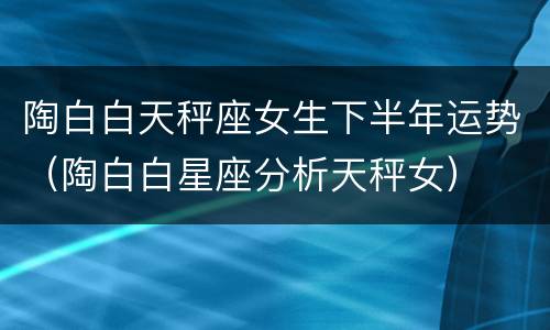 陶白白天秤座女生下半年运势（陶白白星座分析天秤女）