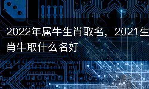 2022年属牛生肖取名，2021生肖牛取什么名好