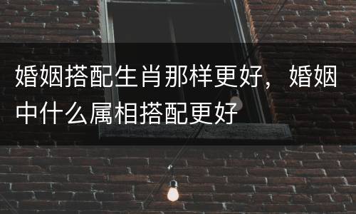 婚姻搭配生肖那样更好，婚姻中什么属相搭配更好