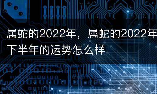 属蛇的2022年，属蛇的2022年下半年的运势怎么样