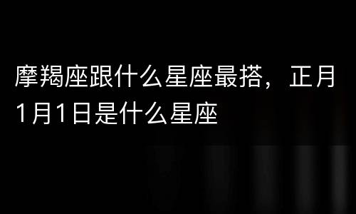 摩羯座跟什么星座最搭，正月1月1日是什么星座