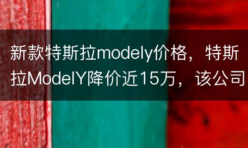 新款特斯拉modely价格，特斯拉ModelY降价近15万，该公司究竟